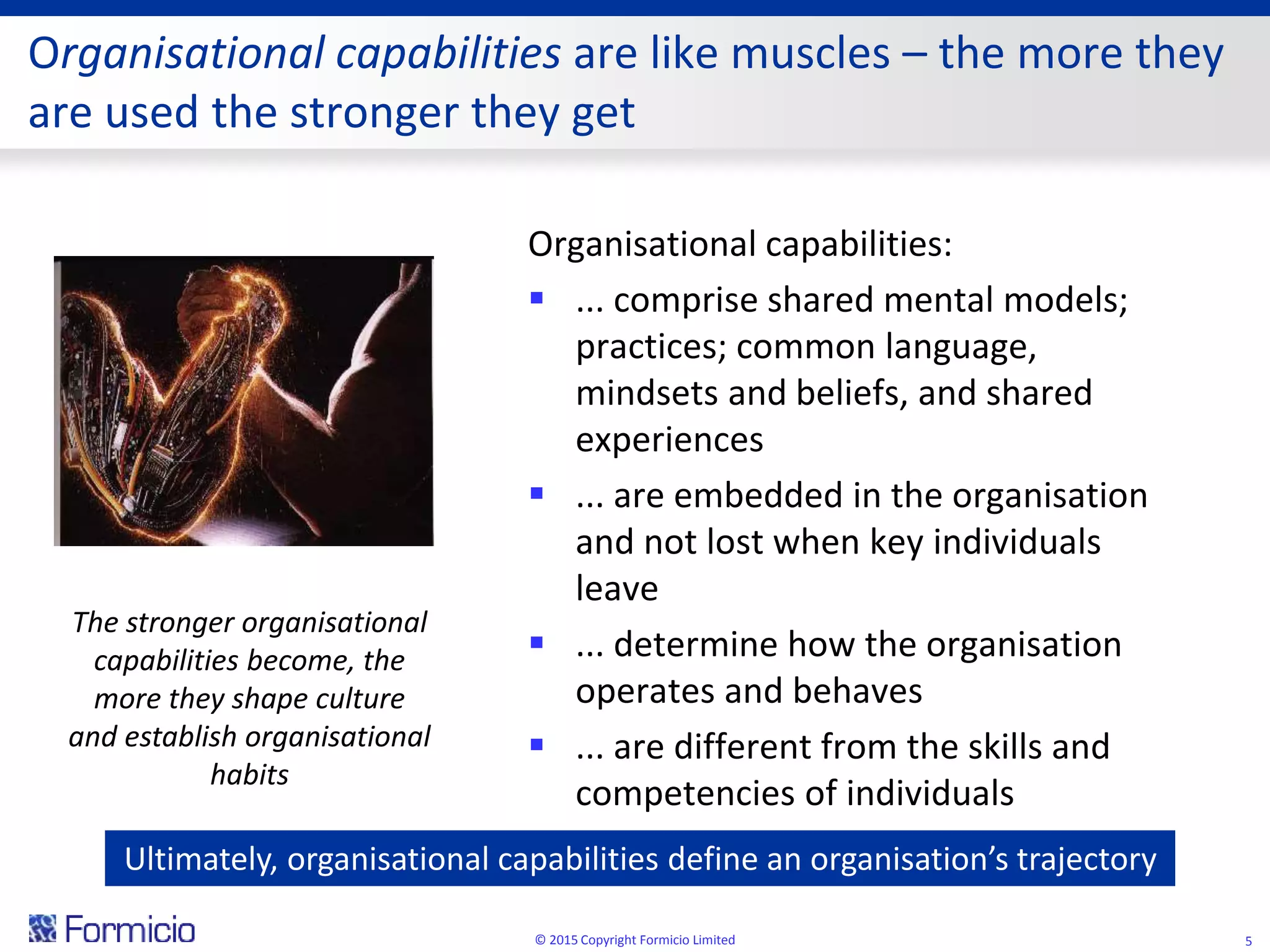 Organisational capabilities are like muscles – the more they
are used the stronger they get
Organisational capabilities:
 ... comprise shared mental models;
practices; common language,
mindsets and beliefs, and shared
experiences
 ... are embedded in the organisation
and not lost when key individuals
leave
 ... determine how the organisation
operates and behaves
 ... are different from the skills and
competencies of individuals
© 2015 Copyright Formicio Limited 5
The stronger organisational
capabilities become, the
more they shape culture
and establish organisational
habits
Ultimately, organisational capabilities define an organisation’s trajectory
 