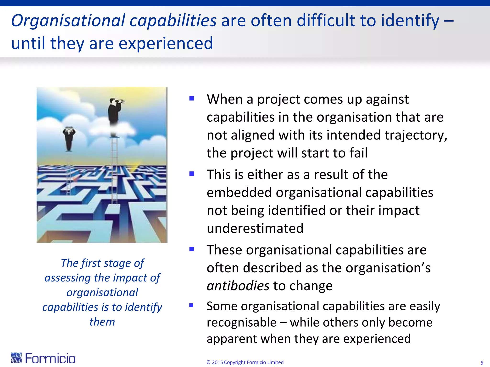 Organisational capabilities are often difficult to identify –
until they are experienced
 When a project comes up against
capabilities in the organisation that are
not aligned with its intended trajectory,
the project will start to fail
 This is either as a result of the
embedded organisational capabilities
not being identified or their impact
underestimated
 These organisational capabilities are
often described as the organisation’s
antibodies to change
 Some organisational capabilities are easily
recognisable – while others only become
apparent when they are experienced
© 2015 Copyright Formicio Limited 6
The first stage of
assessing the impact of
organisational
capabilities is to identify
them
 