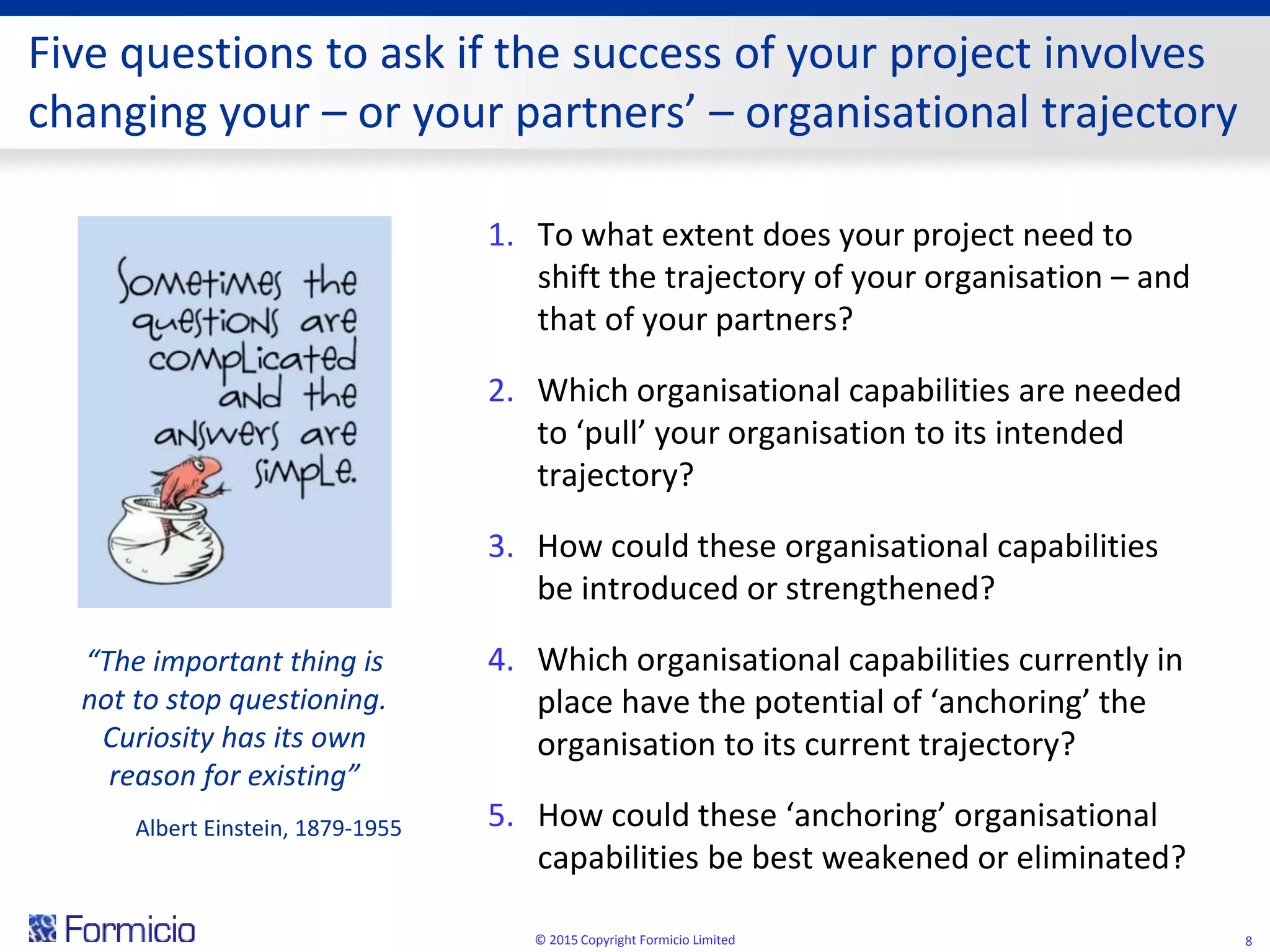 Five questions to ask if the success of your project involves
changing your – or your partners’ – organisational trajectory
1. To what extent does your project need to
shift the trajectory of your organisation – and
that of your partners?
2. Which organisational capabilities are needed
to ‘pull’ your organisation to its intended
trajectory?
3. How could these organisational capabilities
be introduced or strengthened?
4. Which organisational capabilities currently in
place have the potential of ‘anchoring’ the
organisation to its current trajectory?
5. How could these ‘anchoring’ organisational
capabilities be best weakened or eliminated?
© 2015 Copyright Formicio Limited 8
“The important thing is
not to stop questioning.
Curiosity has its own
reason for existing”
Albert Einstein, 1879-1955
 