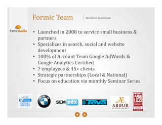 Formic Team            Open Source Awesomeness




• Launched in 2008 to service small business &
  partners
• Specializes in search, social and website
  development
• 100% of Account Team Google AdWords &
  Google Analytics Certified
• 7 employees & 45+ clients
• Strategic partnerships (Local & National)
• Focus on education via monthly Seminar Series
 