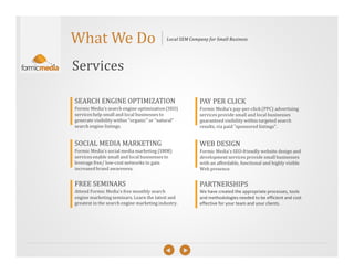 What We Do                                 Local SEM Company for Small Business




Services

SEARCH ENGINE OPTIMIZATION                               PAY PER CLICK
Formic Media's search engine optimization (SEO)          Formic Media's pay-per-click (PPC) advertising
services help small and local businesses to              services provide small and local businesses
generate visibility within "organic" or “natural"        guaranteed visibility within targeted search
search engine listings.                                  results, via paid "sponsored listings".


SOCIAL MEDIA MARKETING                                   WEB DESIGN
Formic Media's social media marketing (SMM)              Formic Media's SEO-friendly website design and
services enable small and local businesses to            development services provide small businesses
leverage free/ low-cost networks to gain                 with an affordable, functional and highly visible
increased brand awareness.                               Web presence.


FREE SEMINARS                                            PARTNERSHIPS
Attend Formic Media's free monthly search                We have created the appropriate processes, tools
engine marketing seminars. Learn the latest and          and methodologies needed to be efficient and cost
greatest in the search engine marketing industry.        effective for your team and your clients.
 
