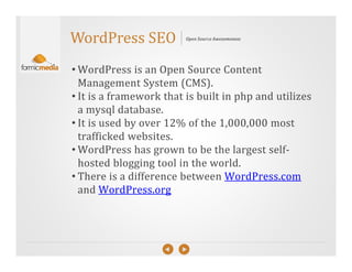 WordPress SEO            Open Source Awesomeness




• WordPress is an Open Source Content
  Management System (CMS).
• It is a framework that is built in php and utilizes
  a mysql database.
• It is used by over 12% of the 1,000,000 most
  trafficked websites.
• WordPress has grown to be the largest self-
  hosted blogging tool in the world.
• There is a difference between WordPress.com
  and WordPress.org
 