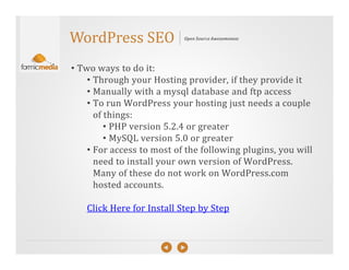 WordPress SEO              Open Source Awesomeness




• Two ways to do it:
    • Through your Hosting provider, if they provide it
    • Manually with a mysql database and ftp access
    • To run WordPress your hosting just needs a couple
      of things:
         • PHP version 5.2.4 or greater
         • MySQL version 5.0 or greater
    • For access to most of the following plugins, you will
      need to install your own version of WordPress.
      Many of these do not work on WordPress.com
      hosted accounts.

   Click Here for Install Step by Step
 