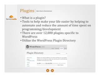 Plugins    Open Source Awesomeness




• What is a plugin?
• Tools to help make your life easier by helping to
  automate and reduce the amount of time spent on
  programming/development
• There are over 12,000 plugins specific to
  WordPress
• Utilize the WordPress Plugin Directory
 