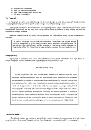 4
Φ Stop! You are under arrest.
Φ Help, call the ambulance please!
Φ Hey! Look at those floating dead bodies!
Φ Oh, what a brutal killing!
The Paragraph
A Paragraph is a brief composition having only one main thought or idea. It is a group of related sentences
developing into one topic, or with a specific part of a longer composition or a larger topic.
A paragraph is composed of a topic sentence and supporting details, A topic sentence contains the main idea or
thought of the composition. On the other hand, the supporting details substantiate or help develop the main idea
expressed in the topic sentence.
Read the paragraph below and identify the topic sentence and the supporting details that help developed the
main idea.
Paragraph Unity
A paragraph is considered to be unified when all of its supporting details relate to the main topic. Below is a
sample paragraph, examine it whether each supporting details support the main topic.
Transitional Markers
Transitional markers are considered as aid to the readers, because its main purpose is to help readers
comprehend the relationship of thoughts, and how these thoughts are connected smoothly in the paragraph.
The value of human life in our society is immeasurable. Police officers are charged with the
awesome responsibility to protect life and property, and to apprehend criminal offenders. The
apprehension of criminal offenders and the protection of the property must be subservient to
the protection of life. The Police officer’s responsibility for protecting life must include his own.
---by Bill Clede fom Police Handun Manual, p. 126
Abu Sayyaf Group (ASG)
The Abu Sayyaf Group (ASG) is the smallest and the most radical of the Islamic separatist groups
operating in the southern Philippines. Some ASG members have studied and worked in the Middle East
and developed ties to mujahedeen while fighting and training Afghanistan. The group split from the Moro
National Liberation Front in 1991 under the leadership of Abdurajik Abubakar Janjalani, who was killed in
a clash with Philippine Police on 18 December 1998. Press report placed his younger brother, Khadafi
Janjalani (reported killed 2002), as the nominal leader of the group, which is composed of several factions.
The ASG is engaged in bombings, Assassinations, kidnappings, and extortion purportedly to promote an
Independent Islamic state in the Western Mindanao and the Sulu archipelago. In April 1995 it raided the
Ipil town in Mindanao, this was the group’s first large-scale action, together with the kidnapping of more
than 30 foreigners, Including US citizens, killing two of them is separate incidents in 2000 and 2002.
 