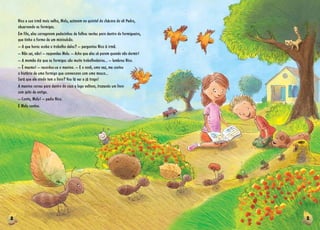 2 3
Nico e sua irmã mais velha, Malu, estavam no quintal da chácara do vô Pedro,
observando as formigas.
Em fila, elas carregavam pedacinhos de folhas verdes para dentro do formigueiro,
que tinha a forma de um minivulcão.
­­– A que horas acaba o trabalho delas? ­­– perguntou Nico à irmã.
­­– Não sei, não! ­­– respondeu Malu. ­­– Acho que elas só param quando vão dormir!
­­– A mamãe diz que as formigas são muito trabalhadeiras... ­­– lembrou Nico.
­­– É mesmo! ­­– recordou-se a menina. ­­– E o vovô, uma vez, me contou
a história de uma formiga que conversava com uma mosca...
Será que ele ainda tem o livro? Vou lá ver e já trago!
A menina correu para dentro da casa e logo voltava, trazendo um livro
com jeito de antigo.
­­– Conta, Malu! ­­– pediu Nico.
E Malu contou.
 