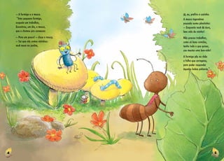 4 5
– A formiga e a mosca.
“Uma pequena formiga,
ocupada em trabalhar,
Encontrou, um dia, a mosca,
que a chamou pra conversar.
­­– Pare um pouco! ­­– disse a mosca.
­­– Sei que nós somos vizinhas:
você mora no jardim,
já, eu, prefiro a cozinha.
A mosca tagarelava
pousada numa plantinha:
­­– Enquanto você dá duro,
levo vida de rainha!
Não preciso trabalhar,
como só boas comidas,
tenho tudo o que quiser,
sou mesmo uma boa­­-vida!
A formiga pôs no chão
a folha que carregava,
para poder responder
àquelas bobas palavras.”
 