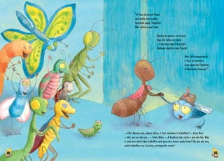 12 13
Pelo chão empoeirado
a Tuca se arrastou.
Com ajuda de Fiapinha,
a liberdade alcançou!”
Depois de pensar um pouco,
logo ela bateu na testa:
­­– Tive uma ideia! A porta!
Embaixo dela há uma fresta!
“A Tuca já estava fraca,
sem nada para comer.
Sentindo pena, Fiapinha
Não sabia o que fazer
– Ufa! Aposto que, depois disso, a Tuca resolveu ir trabalhar! ­­– disse Nico.
­­– Ah, isso eu não sei... ­­– falou Malu. ­­– A história não conta o que ela fez. Mas
é uma boa ideia! Que trabalho será que uma mosca pode fazer? Já que ela voa,
pode trabalhar nos Correios, entregando cartas!
 