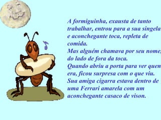 A formiguinha, exausta de tanto trabalhar, entrou para a sua singela e aconchegante toca, repleta de comida. Mas alguém chamava por seu nome, do lado de fora da toca. Quando abriu a porta para ver quem era, ficou surpresa com o que viu. Sua amiga cigarra estava dentro de uma Ferrari amarela com um aconchegante casaco de vison. 