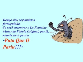 Desejo sim, respondeu a formiguinha. Se você encontrar o La Fontaine (Autor da Fábula Original) por lá, manda ele ir para a  “ Puta Que O Pariu !!! ” 