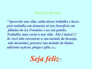Moral da História “ Aproveite sua vida, saiba dosar trabalho e lazer,  pois trabalho em demasia só traz benefício em fábulas do La Fontaine e ao seu patrão. Trabalhe, mas curta a sua vida.  Ela é única!!! Se você não encontrar a sua metade da laranja, não desanime, procure sua metade do limão,  adicione açúcar, pinga e gêlo, e... Seja feliz ”. 
