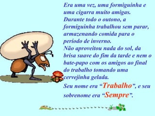 Era uma vez, uma formiguinha e
uma cigarra muito amigas.
Durante todo o outono, a
formiguinha trabalhou sem parar,
armazenando comida para o
período de inverno.
Não aproveitou nada do sol, da
brisa suave do fim da tarde e nem o
bate-papo com os amigos ao final
do trabalho tomando uma
cervejinha gelada.
Seu nome era “Trabalho”, e seu
sobrenome era “Sempre”.
 
