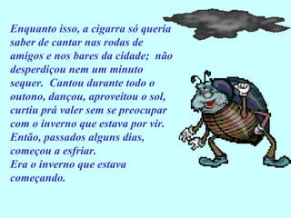 Enquanto isso, a cigarra só queria
saber de cantar nas rodas de
amigos e nos bares da cidade; não
desperdiçou nem um minuto
sequer. Cantou durante todo o
outono, dançou, aproveitou o sol,
curtiu prá valer sem se preocupar
com o inverno que estava por vir.
Então, passados alguns dias,
começou a esfriar.
Era o inverno que estava
começando.
 
