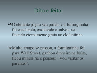 Dito e feito! O elefante jogou seu pintão e a formiguinha foi escalando, escalando e salvou-se, ficando eternamente grata ao elefantinho. Muito tempo se passou, a formiguinha foi para Wall Street, ganhou dinheiro na bolsa, ficou milionária e pensou: "Vou visitar os parentes". 