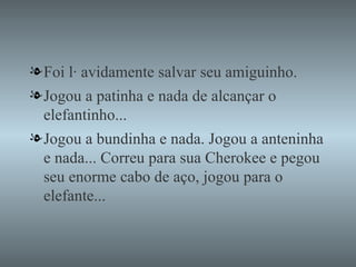 Foi lá avidamente salvar seu amiguinho. Jogou a patinha e nada de alcançar o elefantinho... Jogou a bundinha e nada. Jogou a anteninha e nada... Correu para sua Cherokee e pegou seu enorme cabo de aço, jogou para o elefante... 