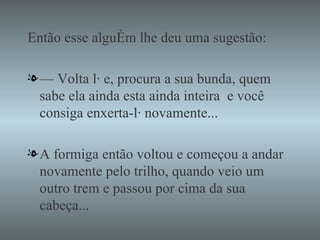 Então esse alguém lhe deu uma sugestão: —  Volta lá e, procura a sua bunda, quem sabe ela ainda esta ainda inteira  e você consiga enxerta-lá novamente... A formiga então voltou e começou a andar novamente pelo trilho, quando veio um outro trem e passou por cima da sua cabeça... 