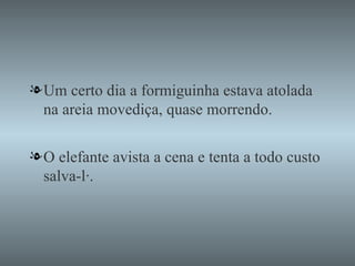 Um certo dia a formiguinha estava atolada na areia movediça, quase morrendo. O elefante avista a cena e tenta a todo custo salva-lá. 