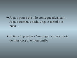 Joga a pata e ela não consegue alcança-lá. Joga a tromba e nada. Joga o rabinho e nada... Então ele pensou - Vou jogar a maior parte do meu corpo: o meu pintão 