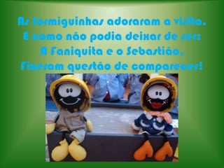 As formiguinhas adoraram a visita.E como não podia deixar de ser:A Faniquita e o Sebastião,Fizeram questão de comparecer!