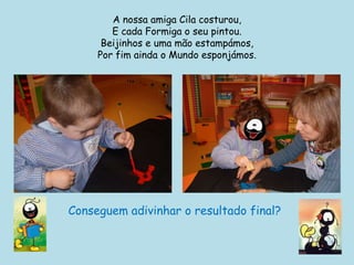 A nossa amiga Cila costurou,E cada Formiga o seu pintou.Beijinhos e uma mão estampámos,Por fim ainda o Mundo esponjámos.Conseguem adivinhar o resultado final?  