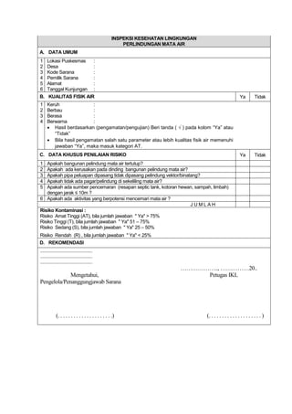 INSPEKSI KESEHATAN LINGKUNGAN
PERLINDUNGAN MATA AIR
A. DATA UMUM
1 Lokasi Puskesmas :
2 Desa :
3 Kode Sarana :
4 Pemilik Sarana :
5 Alamat :
6 Tanggal Kunjungan :
B. KUALITAS FISIK AIR Ya Tidak
1 Keruh :
2 Berbau :
3 Berasa :
4 Berwarna :
 Hasil berdasarkan (pengamatan/pengujian) Beri tanda ( √ ) pada kolom “Ya” atau
“Tidak”
 Bila hasil pengamatan salah satu parameter atau lebih kualitas fisik air memenuhi
jawaban “Ya”, maka masuk kategori AT.
C. DATA KHUSUS PENILAIAN RISIKO Ya Tidak
1 Apakah bangunan pelindung mata air tertutup?
2 Apakah ada kerusakan pada dinding bangunan pelindung mata air?
3 Apakah pipa peluapan dipasang tidak dipasang pelindung vektor/binatang?
4 Apakah tidak ada pagar/pelindung di sekeliling mata air?
5 Apakah ada sumber pencemaran (resapan septic tank, kotoran hewan, sampah, limbah)
dengan jarak ≤ 10m ?
6 Apakah ada aktivitas yang berpotensi mencemari mata air ?
J U M L A H
Risiko Kontaminasi :
Risiko Amat Tinggi (AT), bila jumlah jawaban " Ya" > 75%
Risiko Tinggi (T), bila jumlah jawaban " Ya" 51 – 75%
Risiko Sedang (S), bila jumlah jawaban " Ya" 25 – 50%
Risiko Rendah (R) , bila jumlah jawaban " Ya" < 25%
D. REKOMENDASI
...........................................
...........................................
...........................................
……………….., ……………20..
Mengetahui, Petugas IKL
Pengelola/Penanggungjawab Sarana
(. . . . . . . . . . . . . . . . . . . . .) (. . . . . . . . . . . . . . . . . . . . )
 