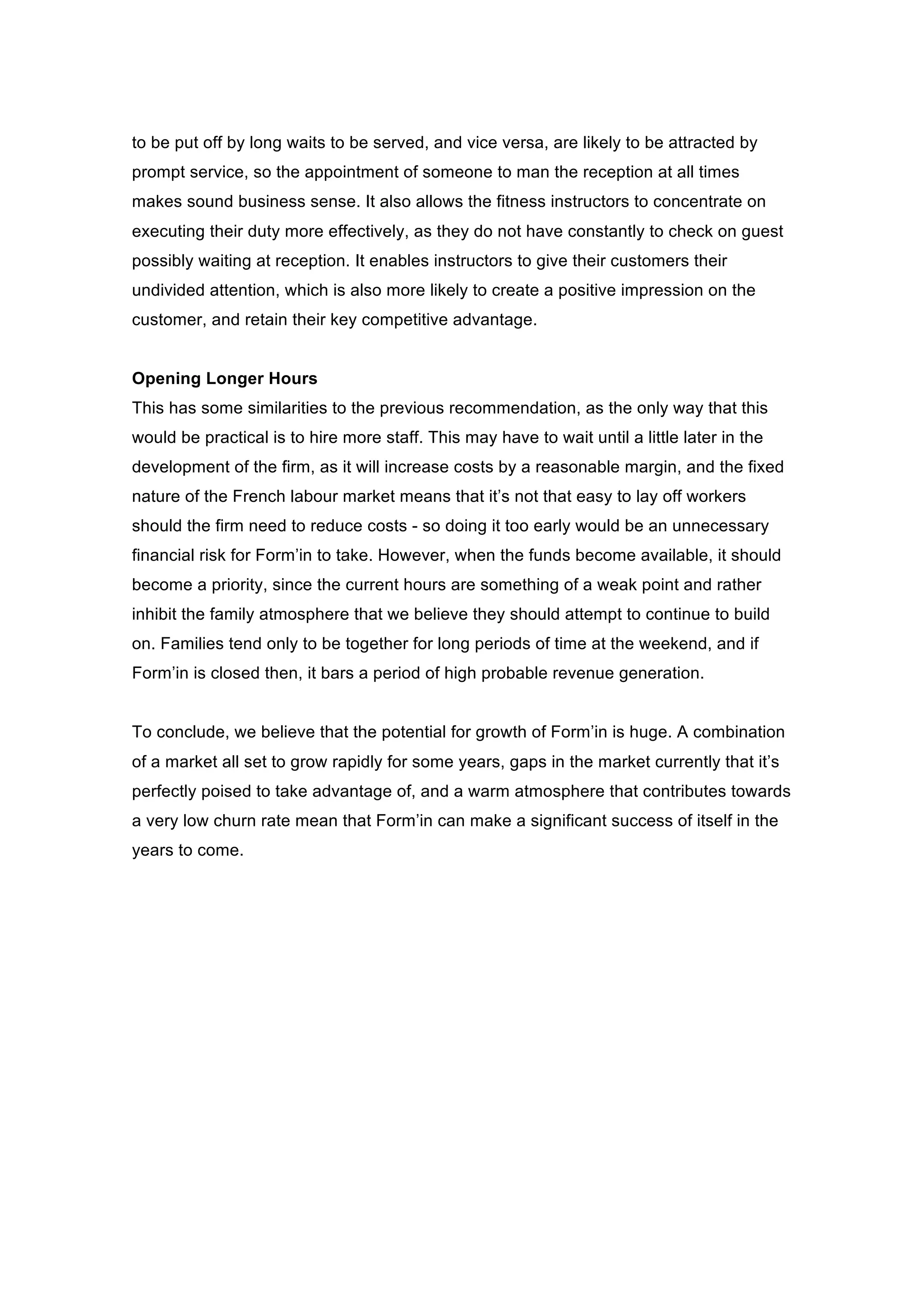 to be put off by long waits to be served, and vice versa, are likely to be attracted by
prompt service, so the appointment of someone to man the reception at all times
makes sound business sense. It also allows the fitness instructors to concentrate on
executing their duty more effectively, as they do not have constantly to check on guest
possibly waiting at reception. It enables instructors to give their customers their
undivided attention, which is also more likely to create a positive impression on the
customer, and retain their key competitive advantage.
Opening Longer Hours
This has some similarities to the previous recommendation, as the only way that this
would be practical is to hire more staff. This may have to wait until a little later in the
development of the firm, as it will increase costs by a reasonable margin, and the fixed
nature of the French labour market means that it’s not that easy to lay off workers
should the firm need to reduce costs - so doing it too early would be an unnecessary
financial risk for Form’in to take. However, when the funds become available, it should
become a priority, since the current hours are something of a weak point and rather
inhibit the family atmosphere that we believe they should attempt to continue to build
on. Families tend only to be together for long periods of time at the weekend, and if
Form’in is closed then, it bars a period of high probable revenue generation.
To conclude, we believe that the potential for growth of Form’in is huge. A combination
of a market all set to grow rapidly for some years, gaps in the market currently that it’s
perfectly poised to take advantage of, and a warm atmosphere that contributes towards
a very low churn rate mean that Form’in can make a significant success of itself in the
years to come.
 