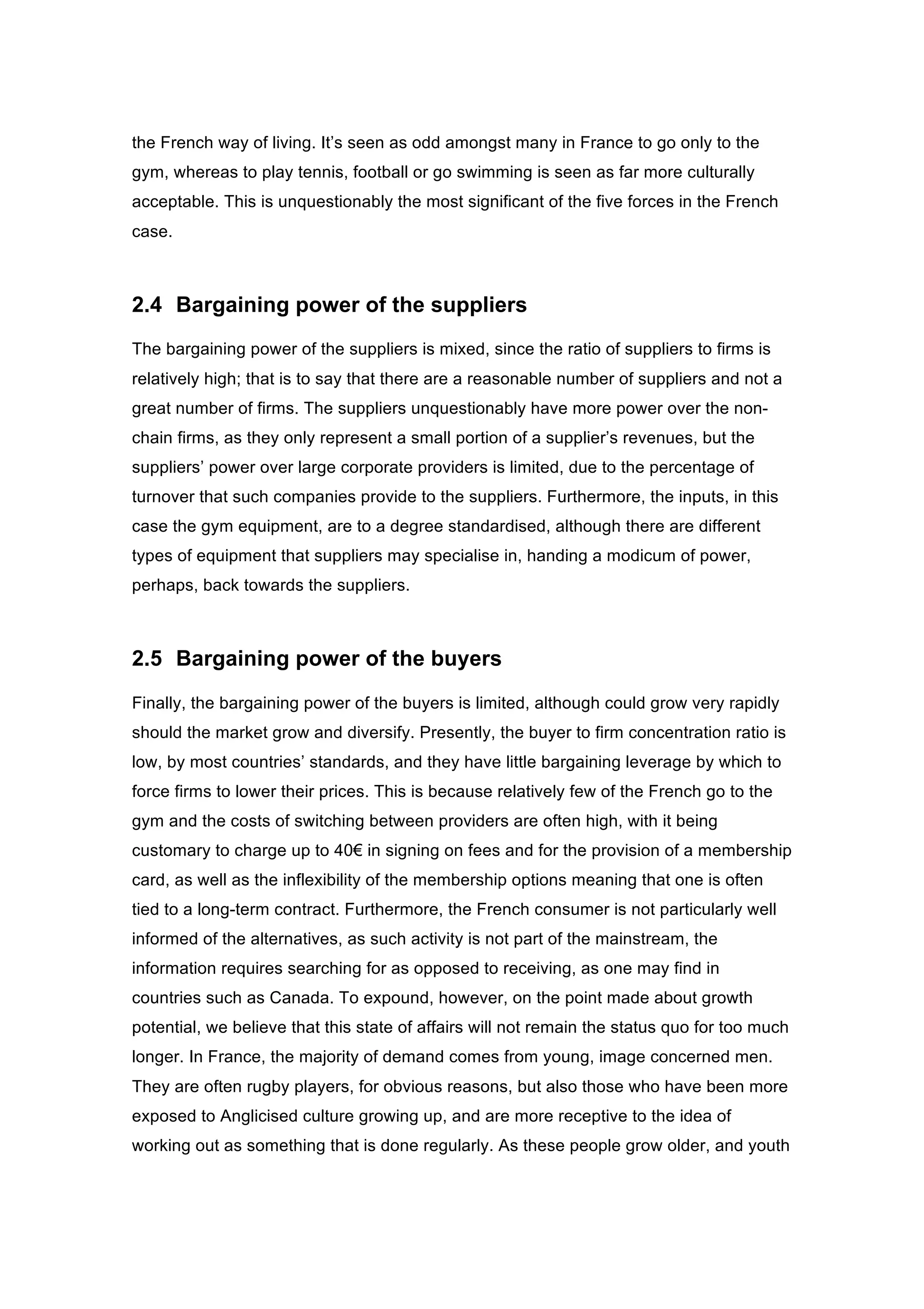 the French way of living. It’s seen as odd amongst many in France to go only to the
gym, whereas to play tennis, football or go swimming is seen as far more culturally
acceptable. This is unquestionably the most significant of the five forces in the French
case.
2.4 Bargaining power of the suppliers
The bargaining power of the suppliers is mixed, since the ratio of suppliers to firms is
relatively high; that is to say that there are a reasonable number of suppliers and not a
great number of firms. The suppliers unquestionably have more power over the non-
chain firms, as they only represent a small portion of a supplier’s revenues, but the
suppliers’ power over large corporate providers is limited, due to the percentage of
turnover that such companies provide to the suppliers. Furthermore, the inputs, in this
case the gym equipment, are to a degree standardised, although there are different
types of equipment that suppliers may specialise in, handing a modicum of power,
perhaps, back towards the suppliers.
2.5 Bargaining power of the buyers
Finally, the bargaining power of the buyers is limited, although could grow very rapidly
should the market grow and diversify. Presently, the buyer to firm concentration ratio is
low, by most countries’ standards, and they have little bargaining leverage by which to
force firms to lower their prices. This is because relatively few of the French go to the
gym and the costs of switching between providers are often high, with it being
customary to charge up to 40€ in signing on fees and for the provision of a membership
card, as well as the inflexibility of the membership options meaning that one is often
tied to a long-term contract. Furthermore, the French consumer is not particularly well
informed of the alternatives, as such activity is not part of the mainstream, the
information requires searching for as opposed to receiving, as one may find in
countries such as Canada. To expound, however, on the point made about growth
potential, we believe that this state of affairs will not remain the status quo for too much
longer. In France, the majority of demand comes from young, image concerned men.
They are often rugby players, for obvious reasons, but also those who have been more
exposed to Anglicised culture growing up, and are more receptive to the idea of
working out as something that is done regularly. As these people grow older, and youth
 