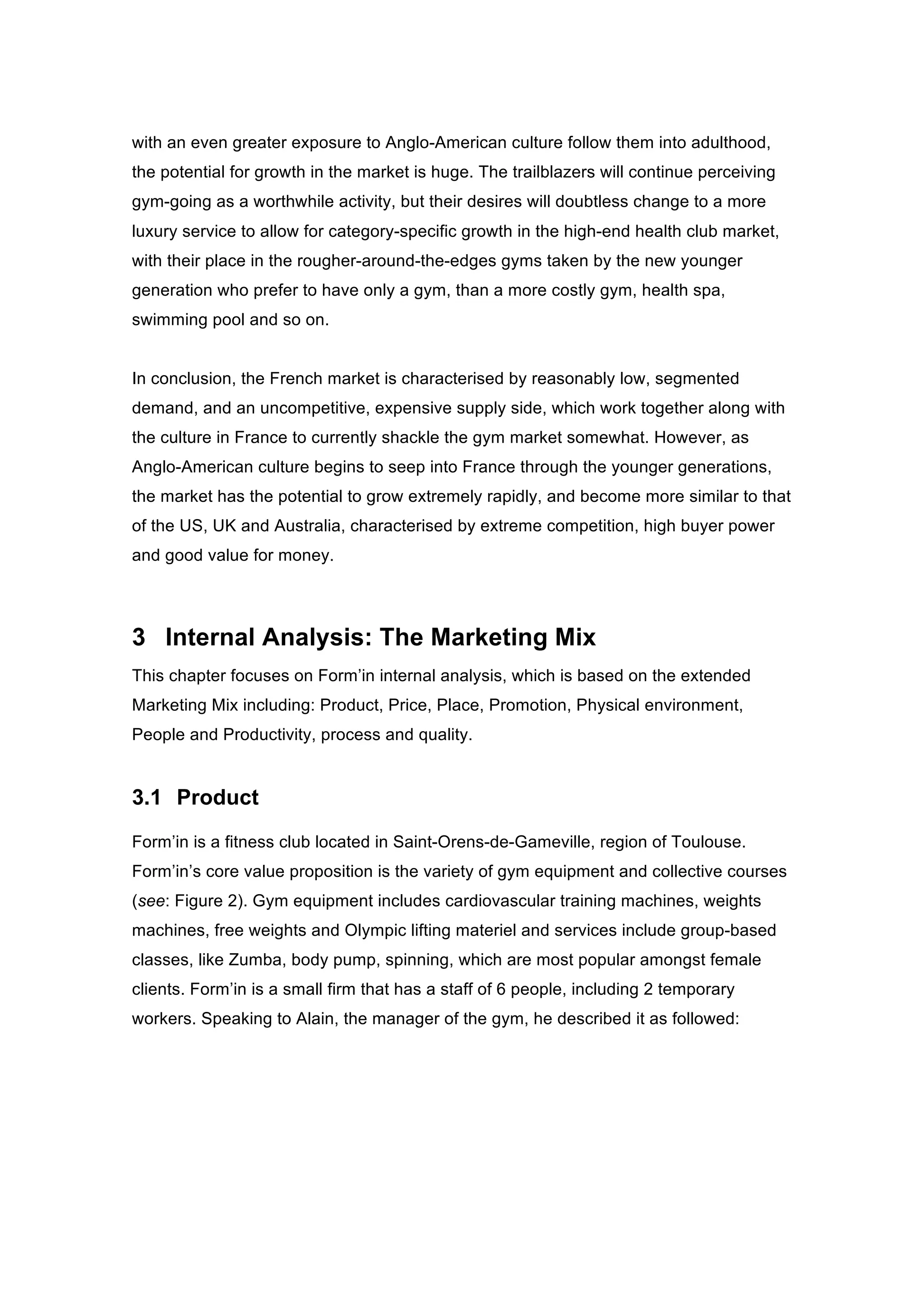 with an even greater exposure to Anglo-American culture follow them into adulthood,
the potential for growth in the market is huge. The trailblazers will continue perceiving
gym-going as a worthwhile activity, but their desires will doubtless change to a more
luxury service to allow for category-specific growth in the high-end health club market,
with their place in the rougher-around-the-edges gyms taken by the new younger
generation who prefer to have only a gym, than a more costly gym, health spa,
swimming pool and so on.
In conclusion, the French market is characterised by reasonably low, segmented
demand, and an uncompetitive, expensive supply side, which work together along with
the culture in France to currently shackle the gym market somewhat. However, as
Anglo-American culture begins to seep into France through the younger generations,
the market has the potential to grow extremely rapidly, and become more similar to that
of the US, UK and Australia, characterised by extreme competition, high buyer power
and good value for money.
3 Internal Analysis: The Marketing Mix
This chapter focuses on Form’in internal analysis, which is based on the extended
Marketing Mix including: Product, Price, Place, Promotion, Physical environment,
People and Productivity, process and quality.
3.1 Product
Form’in is a fitness club located in Saint-Orens-de-Gameville, region of Toulouse.
Form’in’s core value proposition is the variety of gym equipment and collective courses
(see: Figure 2). Gym equipment includes cardiovascular training machines, weights
machines, free weights and Olympic lifting materiel and services include group-based
classes, like Zumba, body pump, spinning, which are most popular amongst female
clients. Form’in is a small firm that has a staff of 6 people, including 2 temporary
workers. Speaking to Alain, the manager of the gym, he described it as followed:
 