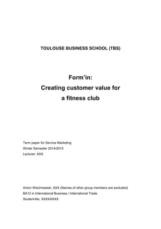 TOULOUSE BUSINESS SCHOOL (TBS)
Form’in:
Creating customer value for
a fitness club
Term paper for Service Marketing
Winter Semester 2014/2015
Lecturer: XXX
Anton Wischnewski, XXX (Names of other group members are excluded)
BA12 in International Business / International Trade
Student-No. XXXXXXXX
 