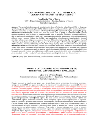 FORMS OF COLLECTIVE CULTURAL RIGHTS (CCR)
OR GROUP-DIFFERENTIATED RIGHTS (GDR)
Flora Kadriu, Title of Docent
UBT – Higher Education Institution – Prishtina, Republic of Kosovo
kadriu.flora@gmail.com
Abstract: The motive behind this paper is to delve into the forms of collective cultural rights (CCR) or the group-
specific, i.e., group-differentiated rights (GDR). Different authors,namely, describe the rights of national minorities
and ethnic communities using various terms: collective (cultural) rights or communal rights, group rights, group-
differentiated (specific) rights. In that sense, there are several kinds of group or “collective” rights: genuine
collective rights (e.g., right of peoples to self-determination, right to permanent sovereignty over natural resources,
right to development, other solidarity rights, etc.); trade union rights and other labour rights; quasi-collective rights of
different groups – women, children, the disabled – and marginalised cultural practices; quasi-collective rights of
minorities, ethnic groups, indigenous peoples or the group-differentiated citizenship. By associating the rights of
different groups to their cultures, Parekh dubs group (or “collective”) rights collective cultural rights or communal
rights. Kymlicka, however, additionally provides the typology of group rights, or as he names them, the group-
differentiated rights: 1) collective rights related to self-government, with relative or extended autonomy (potentially
leading to the right to secession); 2) collective rights as polyethnic rights or group-specific measures, that is, rights to
the promotion of a separate culture,such as:financial support foreducation in different languages,radio and telev ision
broadcast,support for customs and traditions, etc.; and 3) special representation rights in the national parliaments. A
given minority is awarded a number of seats in the parliament according to its share into the constituency.
Keywords: group rights, forms of autonomy, cultural autonomy, federalism, secession
ФОРМИ НА КОЛЕКТИВНО КУЛТУРНИ ПРАВА (ККП)
ИЛИ ГРУПНО–ДИФЕРЕНЦИРАНИ ПРАВА (ГДП)
Доцент д-р Флора Кадриу
Универзитет за бизнис и технологија (УБТ) – Приштина, Република Косово
kadriu.flora@gmail.com
Резиме: Мотивот за изработка на трудот ми е да се обидам да ги истражувам формите на колективно
културните права (ККП) или групно-специфичните, односно, групно-диференцирани права (ГДП). Tеориите
на индивидуалните права започнуваат со објаснување што е поединецот, какви интереси има тој како
поединец, а потоа извлекуваат еден збир од индивидуални права, кој ги штити тие интереси; колективистите,
пак, започнуваат со објаснување што е заедницата, какви интереси има таа како заедница, а потоа извлекуваат
еден збир од заеднички права, кој ги штити тие интереси, пред се, интересот на секоја заедница за
самоодржување. Имено, различни автори, правата на малцинските националности или на етничките заедници
ги опишуваат со различни термини: колективни (културни) права или комунални права, групни права,
групно-диференцирани (специфични) права. Во оваа смисла, постојат неколку видови групни или
„колективни“ права: вистински колективни права (на пример, право на самоопределување на народите,
право на сувереност врз природните богатства, право на развој, други солидарносни права, и сл.); синдикални
и други трудови права; квазиколективни права на различни групи – жени, деца, хендикепирани лица – и
маргинализирани културни практики; и квазиколективни права на малцинства, етнички групи, домородни
народи или групно-диференцирано граѓанство. Поврзувајќи ги правата на различните групи со нивните
култури, Парек групните, односно „колективни“ права ги нарекува колективни културни права или
комунални права. Кумлика, пак групните права ги нарекува различните форми групно – диференцирани
права (ГДП). Токму, различните форми групно – диференцирани права честопати се опишуваат како
“колективни“ права. Но, синтагмата “колективни права“ е неуспешна како име за различни форми групно –
 