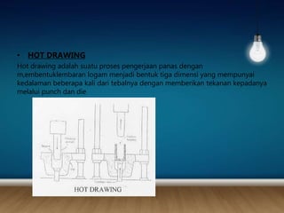 • HOT DRAWING
Hot drawing adalah suatu proses pengerjaan panas dengan
m,embentuklembaran logam menjadi bentuk tiga dimensi yang mempunyai
kedalaman beberapa kali dari tebalnya dengan memberikan tekanan kepadanya
melalui punch dan die
 