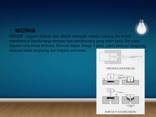 • EKSTRUSI
PRINSIP : Logam ditekan dan ditarik mengalir melalui lubang die untuk
membentuk benda kerja dengan luas penampang yang lebih kecil. Die yang
dipakai umumnya terbuka. Ekstrusi dapat dibagi 3 jenis, yakni ekstrusi langsung,
ekstrusi tidak langsung dan impact extrusion.
 