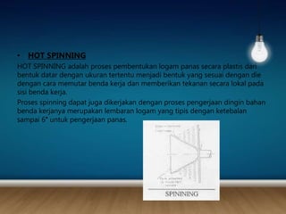 • HOT SPINNING
HOT SPINNING adalah proses pembentukan logam panas secara plastis dari
bentuk datar dengan ukuran tertentu menjadi bentuk yang sesuai dengan die
dengan cara memutar benda kerja dan memberikan tekanan secara lokal pada
sisi benda kerja.
Proses spinning dapat juga dikerjakan dengan proses pengerjaan dingin bahan
benda kerjanya merupakan lembaran logam yang tipis dengan ketebalan
sampai 6″ untuk pengerjaan panas.
 