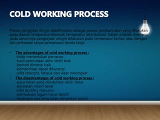 Proses pengrjaan dingin didefinisikan sebagai proses pambantukan yang dilakukan
pada daerah temperatur dibawah temperatur rekristalisasi. Dalam praktek memang
pada umumnya pangerjaan dingin dilakukan pada temperatur kamar, atau dengan
lain perkataan tanpa pemanasan benda kerja.
• The advantages of cold working process :
-tidak memerlukan pemanas
-hasil permukaan akhir lebih baik
-kontrol dimensi baik
-kontaminasi dapat dikurangi
-sifat strenght, fatique dan wear meningkat
• The disadvantages of cold working process :
-gaya tekan yang dibutuhkan lebih besar
-peralatan mesin berat
-sifat ductility menurun
-permukaan logam harus bersih
-tegangan sisa yang tidak diinginkan terjadi
 