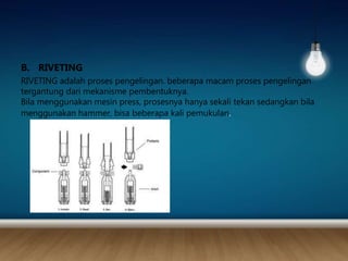 B. RIVETING
RIVETING adalah proses pengelingan. beberapa macam proses pengelingan
tergantung dari mekanisme pembentuknya.
Bila menggunakan mesin press, prosesnya hanya sekali tekan sedangkan bila
menggunakan hammer, bisa beberapa kali pemukulan.
 