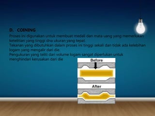 D. COINING
Proses ini digunakan untuk membuat medali dan mata uang yang memerlukan
ketelitian yang tinggi dna ukuran yang tepat.
Tekanan yang dibutuhkan dalam proses ini tinggi sekali dan tidak ada kelebihan
logam yang mengalir dari die.
Pengukuran yang teliti dari volume logam sangat diperlukan untuk
menghindari kerusakan dari die
 