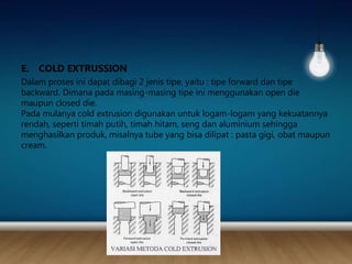 E. COLD EXTRUSSION
Dalam proses ini dapat dibagi 2 jenis tipe, yaitu : tipe forward dan tipe
backward. Dimana pada masing-masing tipe ini menggunakan open die
maupun closed die.
Pada mulanya cold extrusion digunakan untuk logam-logam yang kekuatannya
rendah, seperti timah putih, timah hitam, seng dan aluminium sehingga
menghasilkan produk, misalnya tube yang bisa dilipat : pasta gigi, obat maupun
cream.
 