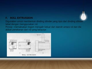 F. ROLL EXTRUSSION
Digunakan untuk membentuk dinding silinder yang tipis dari dinding silinder
tebal dengan menggunakan rol.
Prinsip : memaksakan logam mengalir keluar dari daerah antara rol dan die
akibat penekanan dari rol yang berputar.
 
