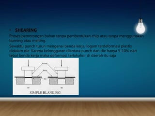 • SHEARING
Proses pemotongan bahan tanpa pembentukan chip atau tanpa menggunakan
burning atau melting.
Sewaktu punch turun mengenai benda kerja, logam terdeformasi plastis
didalam die. Karena kelonggaran diantara punch dan die hanya 5-10% dari
tebal benda kerja maka deformasi terlokalisir di daerah itu saja
 