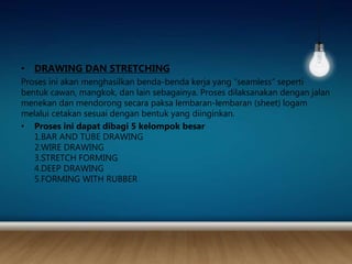 • DRAWING DAN STRETCHING
Proses ini akan menghasilkan benda-benda kerja yang “seamless” seperti
bentuk cawan, mangkok, dan lain sebagainya. Proses dilaksanakan dengan jalan
menekan dan mendorong secara paksa lembaran-lembaran (sheet) logam
melalui cetakan sesuai dengan bentuk yang diinginkan.
• Proses ini dapat dibagi 5 kelompok besar
1.BAR AND TUBE DRAWING
2.WIRE DRAWING
3.STRETCH FORMING
4.DEEP DRAWING
5.FORMING WITH RUBBER
 