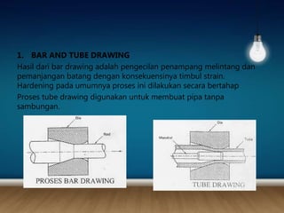 1. BAR AND TUBE DRAWING
Hasil dari bar drawing adalah pengecilan penampang melintang dan
pemanjangan batang dengan konsekuensinya timbul strain.
Hardening pada umumnya proses ini dilakukan secara bertahap
Proses tube drawing digunakan untuk membuat pipa tanpa
sambungan.
 