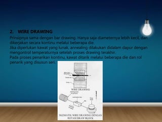 2. WIRE DRAWING
Prinsipnya sama dengan bar drawing. Hanya saja diameternya lebih kecil, dan
dikerjakan secara kontinu melalui beberapa die.
Jika diperlukan kawat yang lunak, annealing dilakukan didalam dapur dengan
mengontrol temperaturnya setelah proses drawing terakhir.
Pada proses penarikan kontinu, kawat ditarik melalui beberapa die dan rol
penarik yang disusun seri.
 