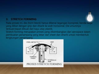 3. STRETCH FORMING
Pada proses ini, die (form block) hanya dikenai tegangan kompresi, benda kerja
yang diikat dengan grip dan ditarik ke arah horisontal. Die umumnya
terbuat/dapat dibuat dari kayu atay plastik.
Stretch forming merupakan proses yang dikembangkan dari aerospace dalam
pembuatan penampang yang lebar dari sheet dan ditarik untuk membentuk
lengkungan penampang.
 