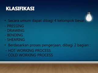 • Secara umum dapat dibagi 4 kelompok besar :
- PRESSING
- DRAWING
- BENDING
- SHEARING
• Berdasarkan proses pengerjaan, dibagi 2 bagian :
- HOT WORKING PROCESS
- COLD WORKING PROCESS
 
