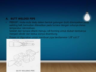 A. BUTT WELDED PIPE
• PRINSIP : mula-mula skelp dalam bentuk gulungan (koil) ditempatkan pada
welding bell, kemudian dilewatkan pada furnace dengan suhunya diatas
temperatur rekristalisasi.
Setelah dari furnace ditarik menuju roll forming untuk diubah bentuknya
menjadi silindir dan kedua sisinya disambung
• Proses ini digunakan untuk membuat pipa berdiameter 1/8″ s/d 3″
 