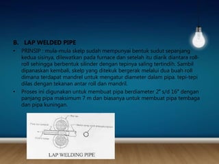B. LAP WELDED PIPE
• PRINSIP : mula-mula skelp sudah mempunyai bentuk sudut sepanjang
kedua sisinya, dilewatkan pada furnace dan setelah itu diarik diantara roll-
roll sehingga berbentuk silinder dengan tepinya saling tertindih. Sambil
dipanaskan kembali, skelp yang ditekuk bergerak melalui dua buah roll
dimana terdapat mandrel untuk mengatur diameter dalam pipa. tepi-tepi
dilas dengan tekanan antar roll dan mandril.
• Proses ini digunakan untuk membuat pipa berdiameter 2″ s/d 16″ dengan
panjang pipa maksimum 7 m dan biasanya untuk membuat pipa tembaga
dan pipa kuningan.
 