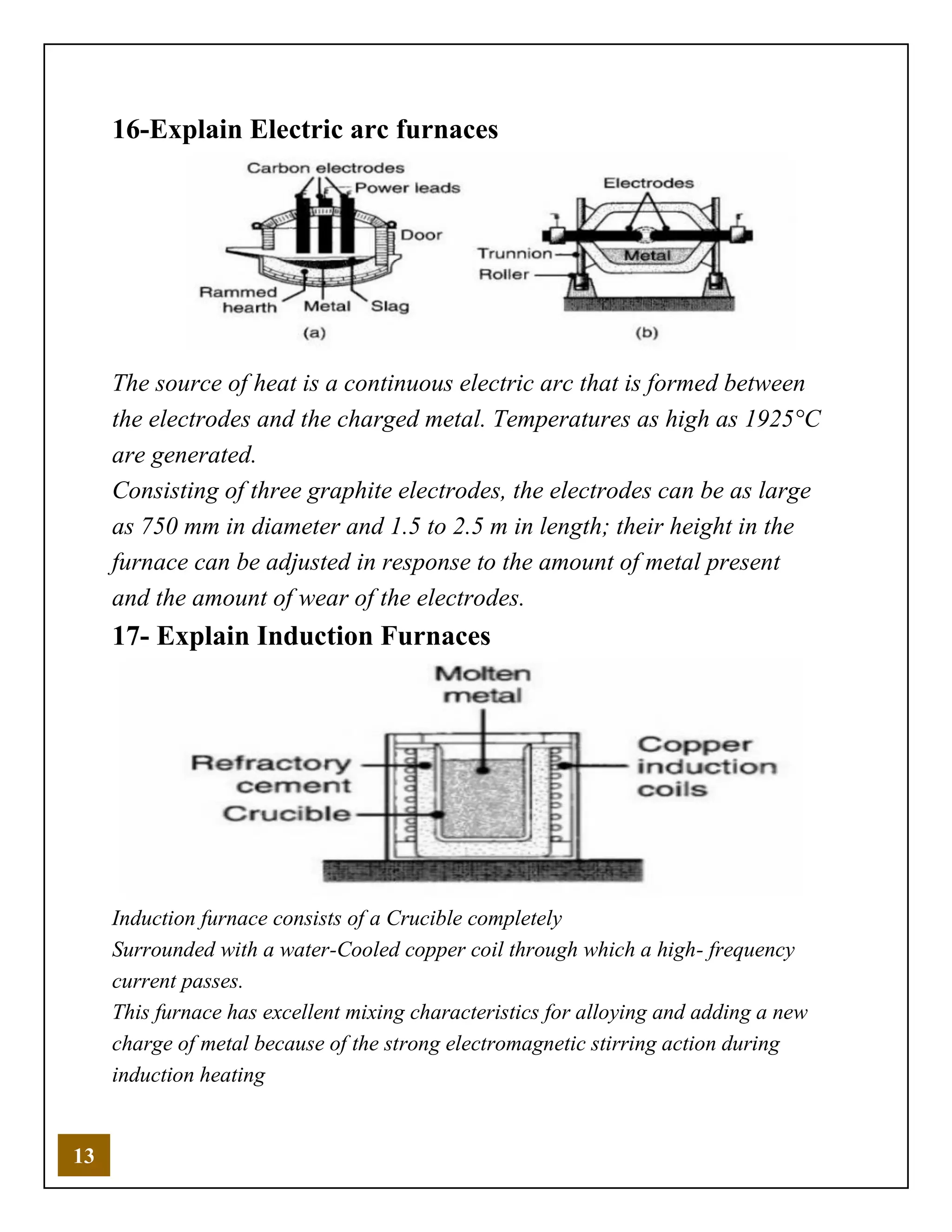 13
16-Explain Electric arc furnaces
The source of heat is a continuous electric arc that is formed between
the electrodes and the charged metal. Temperatures as high as 1925°C
are generated.
Consisting of three graphite electrodes, the electrodes can be as large
as 750 mm in diameter and 1.5 to 2.5 m in length; their height in the
furnace can be adjusted in response to the amount of metal present
and the amount of wear of the electrodes.
17- Explain Induction Furnaces
Induction furnace consists of a Crucible completely
Surrounded with a water-Cooled copper coil through which a high- frequency
current passes.
This furnace has excellent mixing characteristics for alloying and adding a new
charge of metal because of the strong electromagnetic stirring action during
induction heating
 