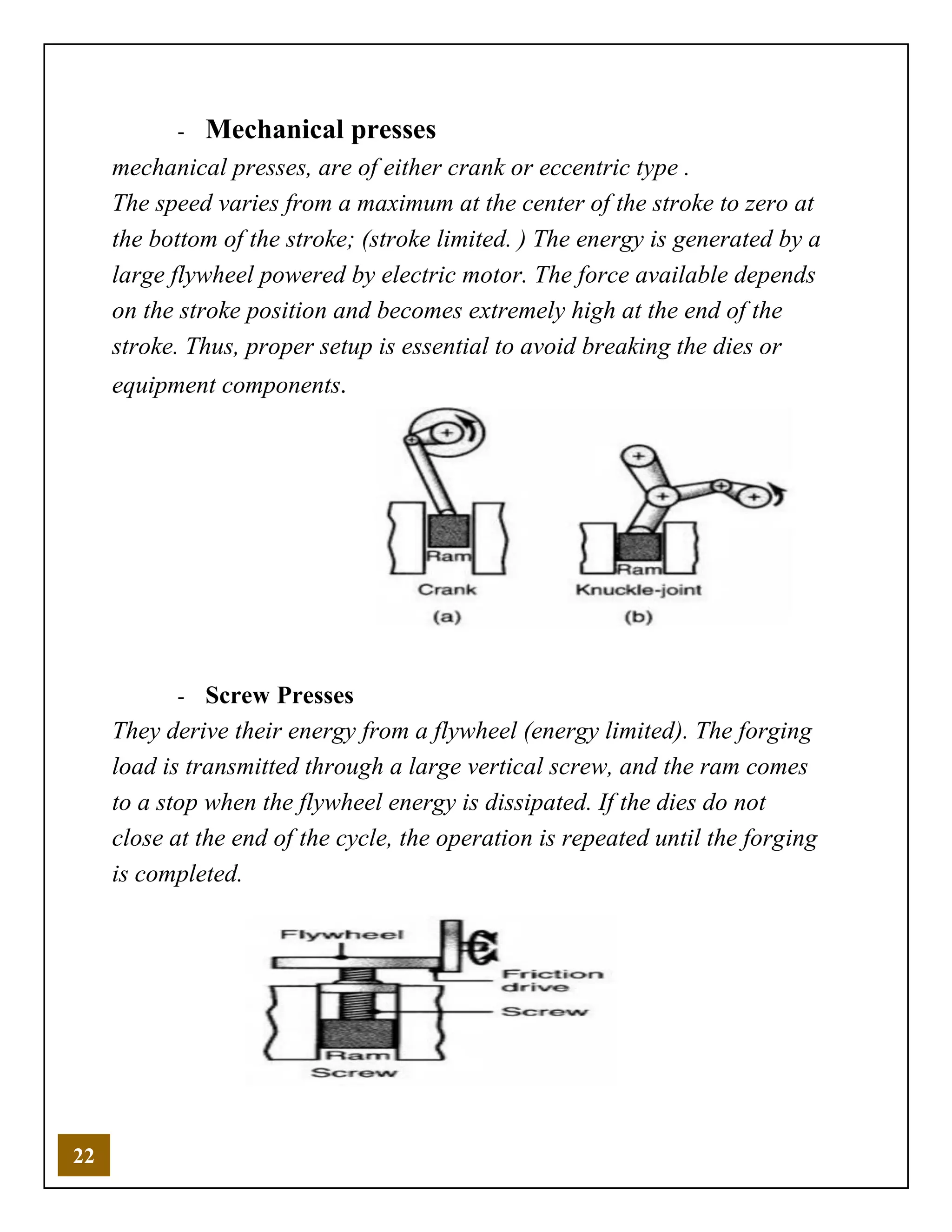 22
- Mechanical presses
mechanical presses, are of either crank or eccentric type .
The speed varies from a maximum at the center of the stroke to zero at
the bottom of the stroke; (stroke limited. ) The energy is generated by a
large flywheel powered by electric motor. The force available depends
on the stroke position and becomes extremely high at the end of the
stroke. Thus, proper setup is essential to avoid breaking the dies or
equipment components.
- Screw Presses
They derive their energy from a flywheel (energy limited). The forging
load is transmitted through a large vertical screw, and the ram comes
to a stop when the flywheel energy is dissipated. If the dies do not
close at the end of the cycle, the operation is repeated until the forging
is completed.
 