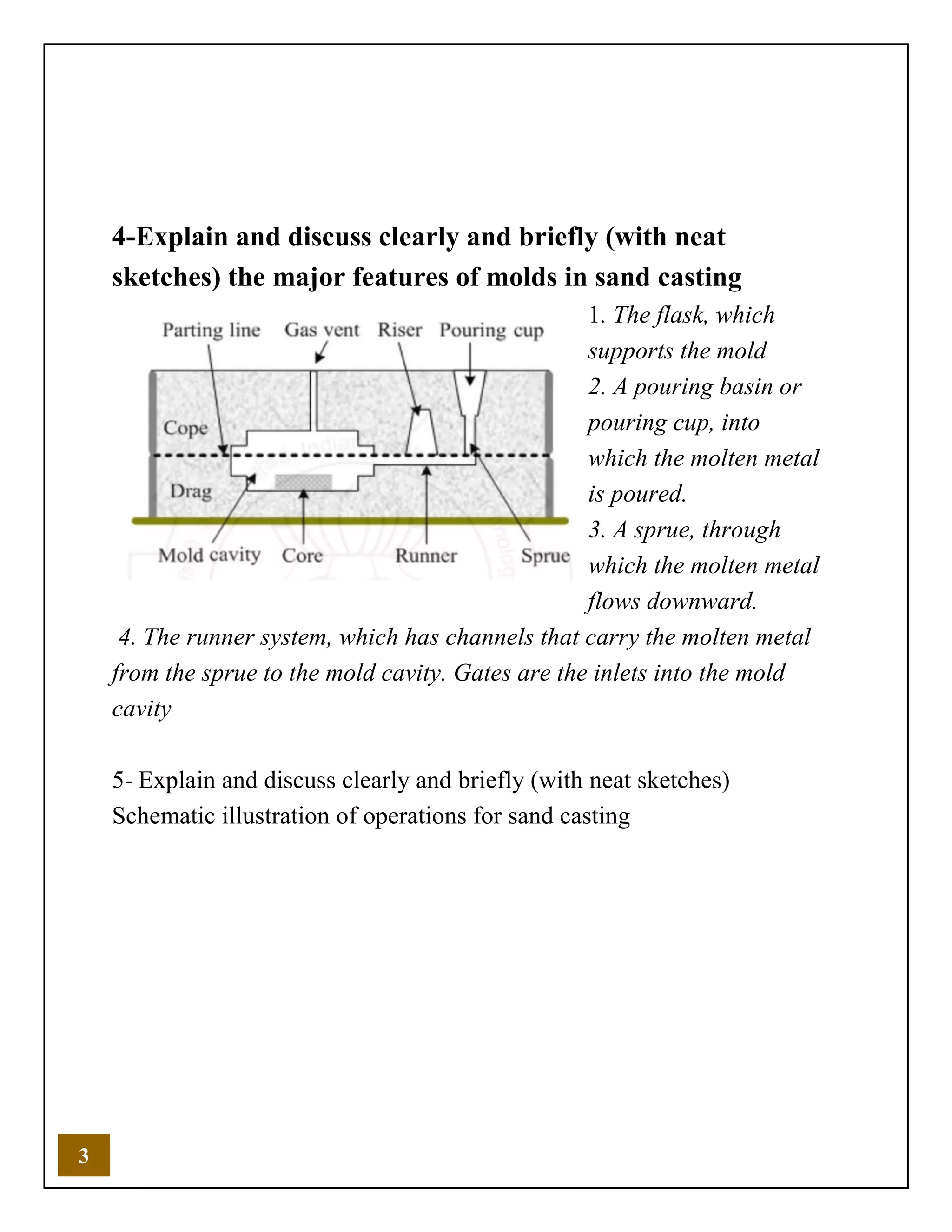 3
4-Explain and discuss clearly and briefly (with neat
sketches) the major features of molds in sand casting
1. The flask, which
supports the mold
2. A pouring basin or
pouring cup, into
which the molten metal
is poured.
3. A sprue, through
which the molten metal
flows downward.
4. The runner system, which has channels that carry the molten metal
from the sprue to the mold cavity. Gates are the inlets into the mold
cavity
5- Explain and discuss clearly and briefly (with neat sketches)
Schematic illustration of operations for sand casting
 