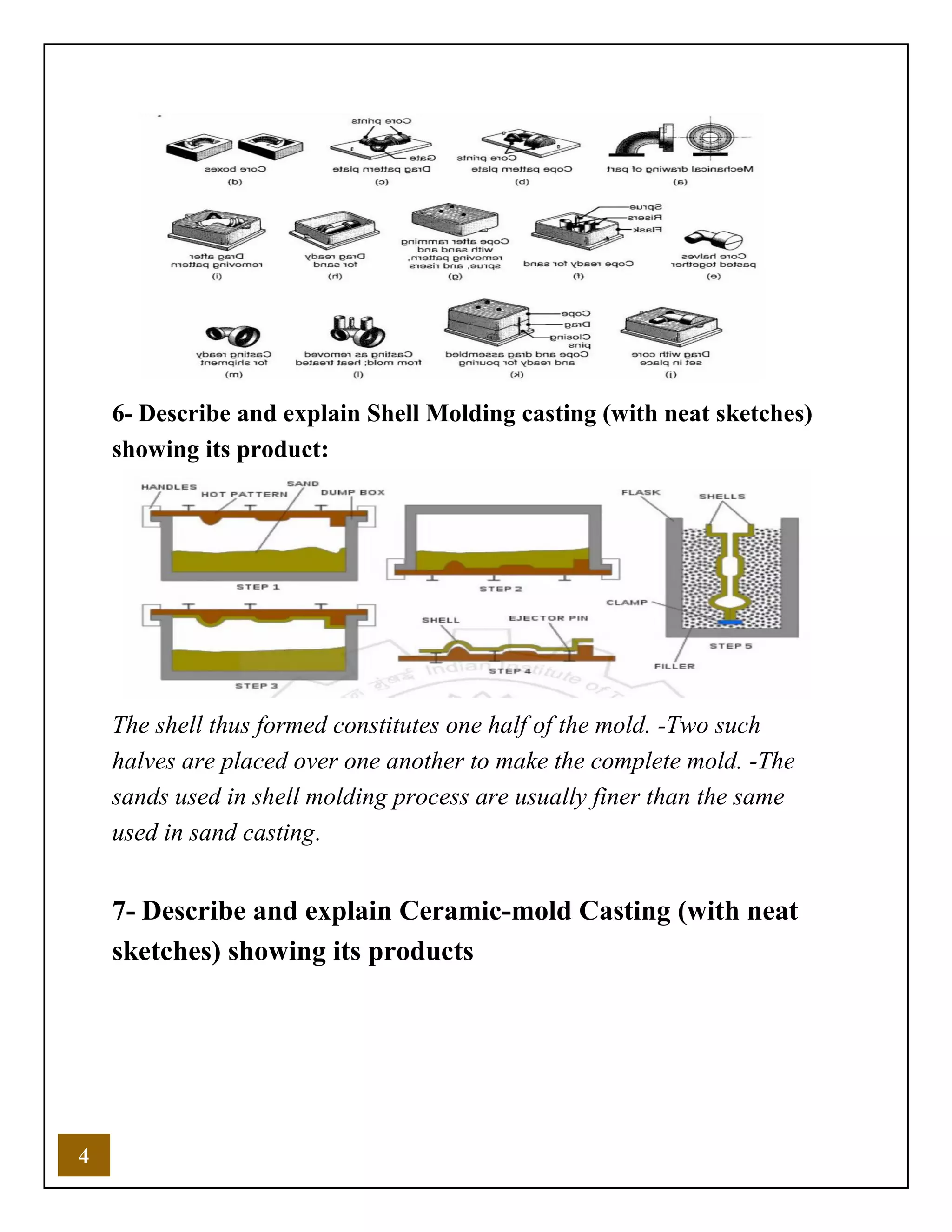 4
6- Describe and explain Shell Molding casting (with neat sketches)
showing its product:
The shell thus formed constitutes one half of the mold. -Two such
halves are placed over one another to make the complete mold. -The
sands used in shell molding process are usually finer than the same
used in sand casting.
7- Describe and explain Ceramic-mold Casting (with neat
sketches) showing its products
 